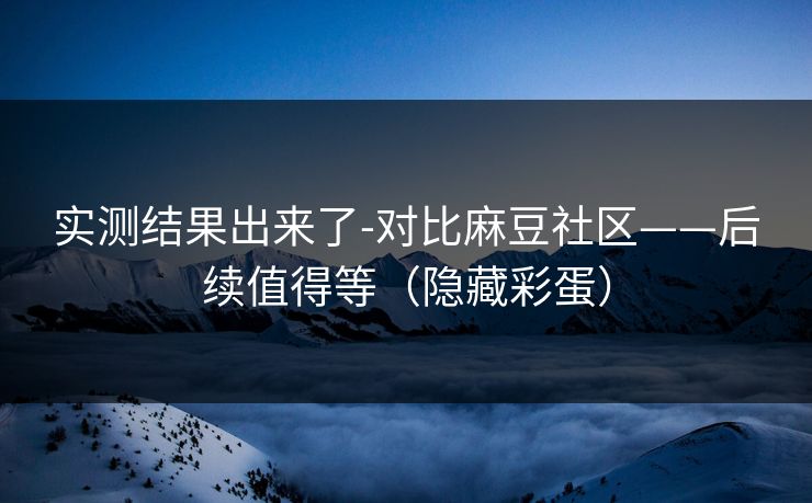 实测结果出来了-对比麻豆社区——后续值得等（隐藏彩蛋）