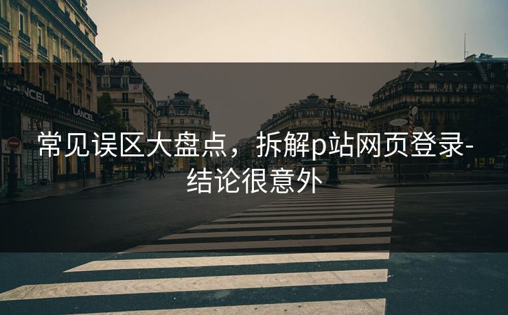 常见误区大盘点,拆解p站网页登录-结论很意外