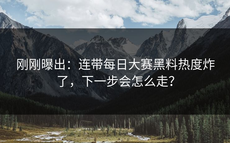 刚刚曝出：连带每日大赛黑料热度炸了，下一步会怎么走？