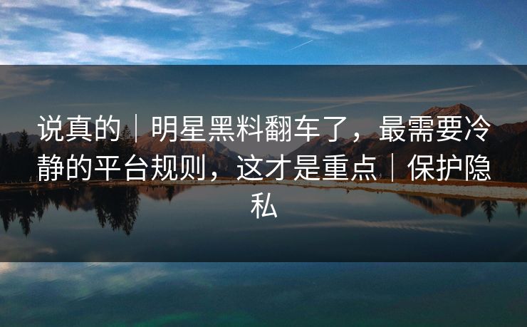 说真的｜明星黑料翻车了，最需要冷静的平台规则，这才是重点｜保护隐私