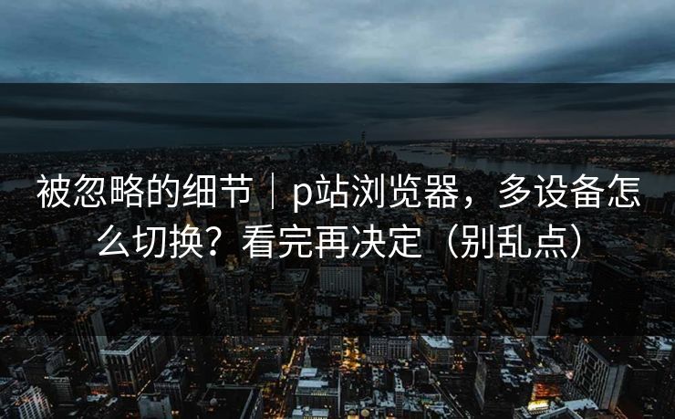 被忽略的细节｜p站浏览器，多设备怎么切换？看完再决定（别乱点）