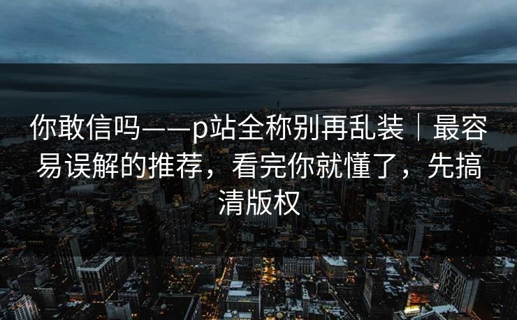 你敢信吗——p站全称别再乱装|最容易误解的推荐,看完你就懂了,先搞清版权