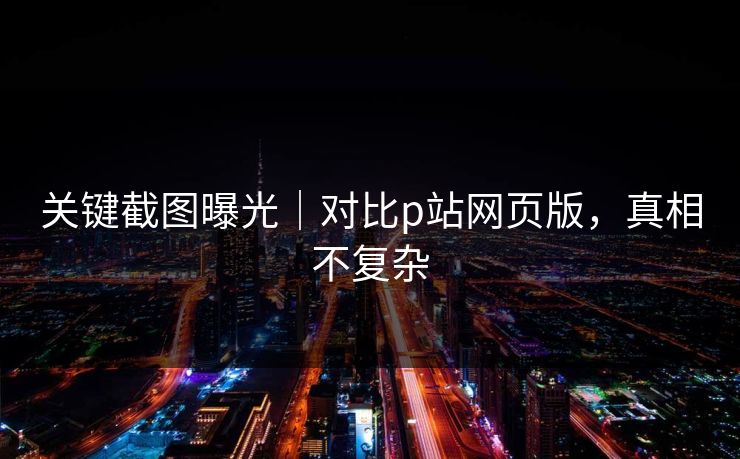关键截图曝光|对比p站网页版,真相不复杂