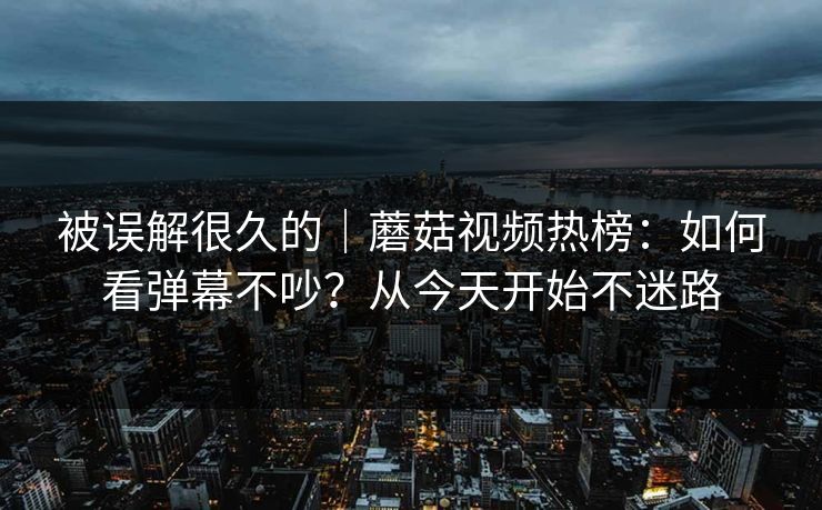 被误解很久的｜蘑菇视频热榜：如何看弹幕不吵？从今天开始不迷路