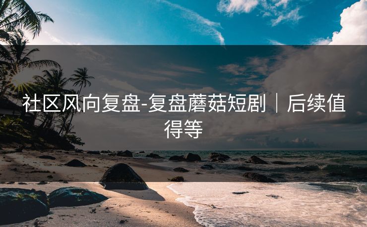 社区风向复盘-复盘蘑菇短剧｜后续值得等