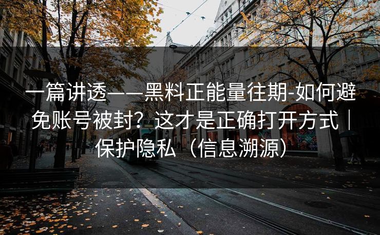 一篇讲透——黑料正能量往期-如何避免账号被封？这才是正确打开方式｜保护隐私（信息溯源）