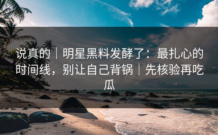说真的｜明星黑料发酵了：最扎心的时间线，别让自己背锅｜先核验再吃瓜