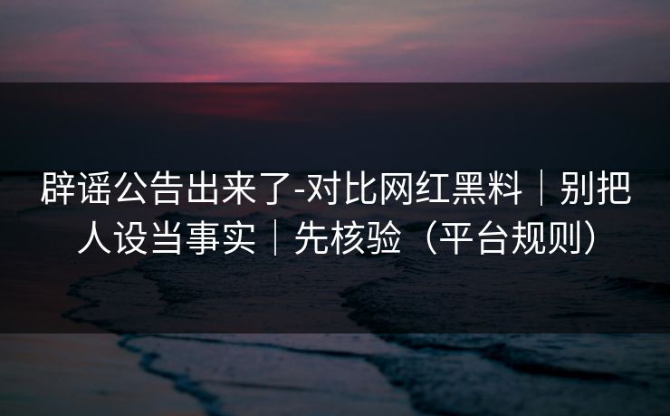 辟谣公告出来了-对比网红黑料｜别把人设当事实｜先核验（平台规则）