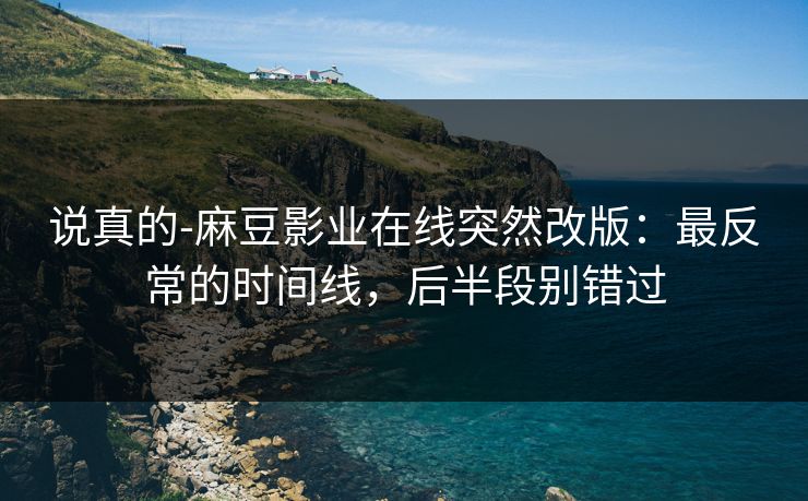 说真的-麻豆影业在线突然改版：最反常的时间线，后半段别错过