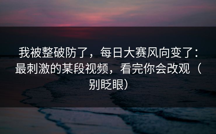 我被整破防了,每日大赛风向变了:最刺激的某段视频,看完你会改观(别眨眼)