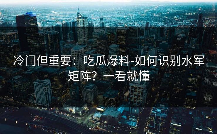 冷门但重要：吃瓜爆料-如何识别水军矩阵？一看就懂