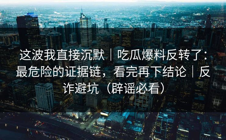 这波我直接沉默|吃瓜爆料反转了:最危险的证据链,看完再下结论|反诈避坑(辟谣必看)