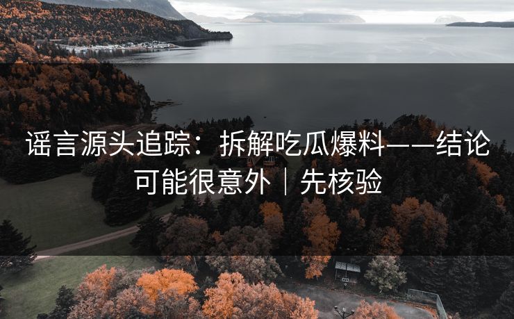 谣言源头追踪:拆解吃瓜爆料——结论可能很意外|先核验 谣言源头追踪:拆解吃瓜爆料——结论可能很意外|先核验