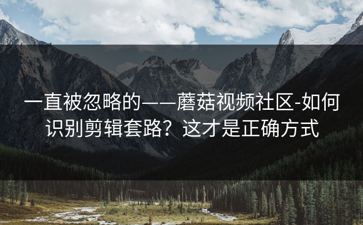 一直被忽略的——蘑菇视频社区-如何识别剪辑套路？这才是正确方式