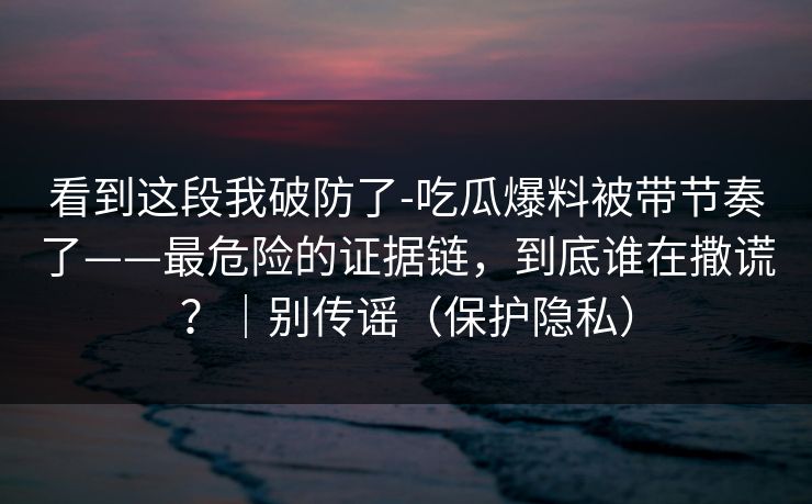 看到这段我破防了-吃瓜爆料被带节奏了——最危险的证据链,到底谁在撒谎?|别传谣(保护隐私) 看到这段我破防了-吃瓜爆料被带节奏了——最危险的证据链,到底谁在撒谎?|别传谣(保护隐私)