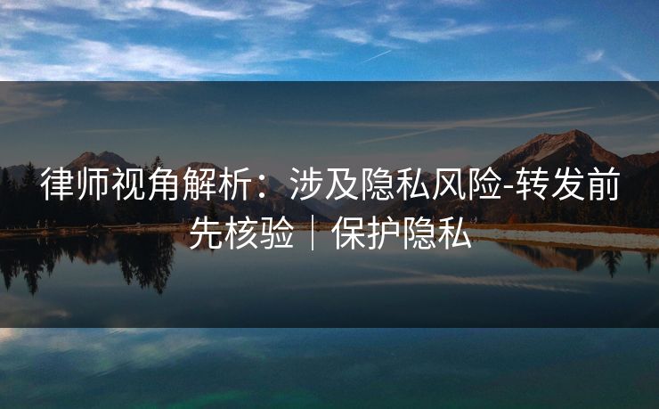 律师视角解析：涉及隐私风险-转发前先核验｜保护隐私