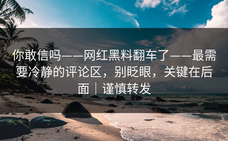 你敢信吗——网红黑料翻车了——最需要冷静的评论区，别眨眼，关键在后面｜谨慎转发