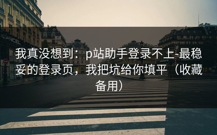 我真没想到：p站助手登录不上-最稳妥的登录页，我把坑给你填平（收藏备用）