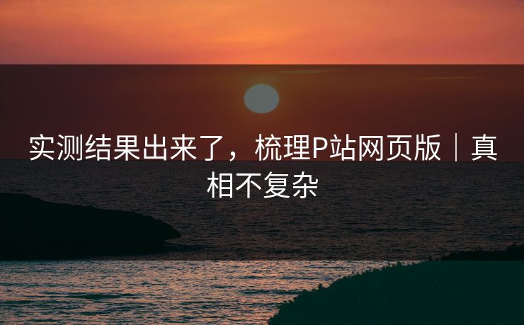 实测结果出来了，梳理P站网页版｜真相不复杂