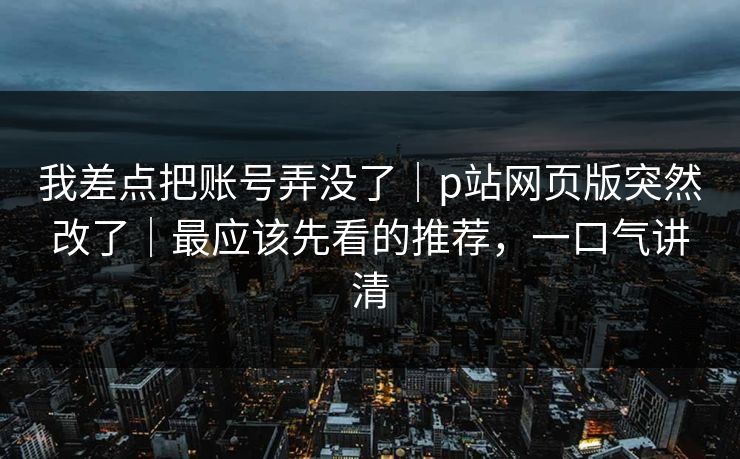 我差点把账号弄没了｜p站网页版突然改了｜最应该先看的推荐，一口气讲清