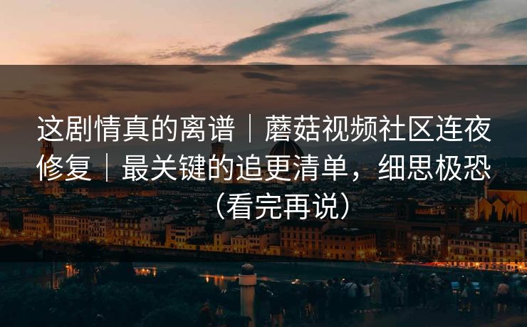 这剧情真的离谱|蘑菇视频社区连夜修复|最关键的追更清单,细思极恐(看完再说)